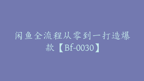 闲鱼全流程从零到一打造爆款【Bf-0030】