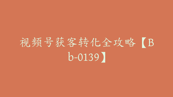 视频号获客转化全攻略【Bb-0139】