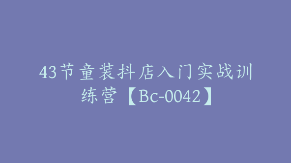 43节童装抖店入门实战训练营【Bc-0042】