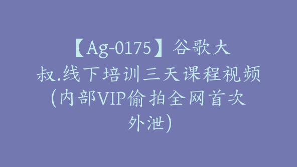 【Ag-0175】谷歌大叔.线下培训三天课程视频(内部VIP偷拍全网首次外泄)