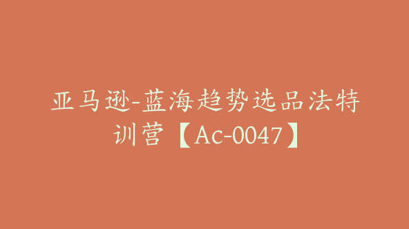 亚马逊-蓝海趋势选品法特训营【Ac-0047】