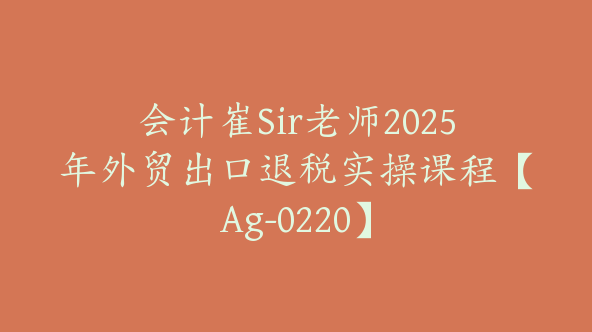 会计崔Sir老师2025年外贸出口退税实操课程【Ag-0220】